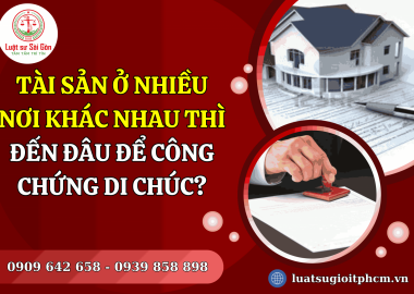 Tài sản ở nhiều nơi khác nhau thì đến đâu để công chứng di chúc?